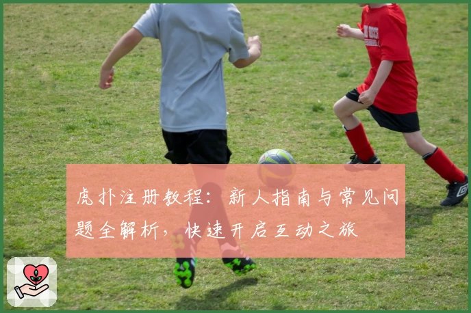 虎扑注册教程：新人指南与常见问题全解析，快速开启互动之旅