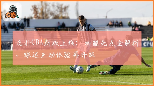 虎扑CBA新版上线：功能亮点全解析，球迷互动体验再升级