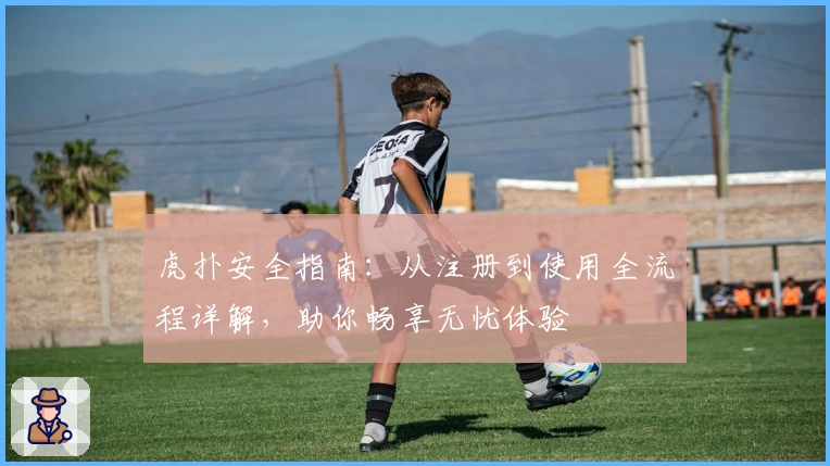 虎扑安全指南：从注册到使用全流程详解，助你畅享无忧体验