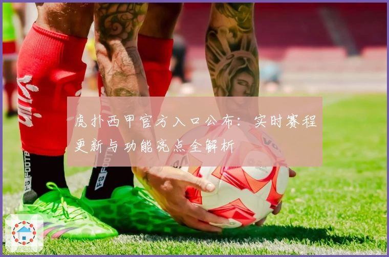 虎扑西甲官方入口公布：实时赛程更新与功能亮点全解析
