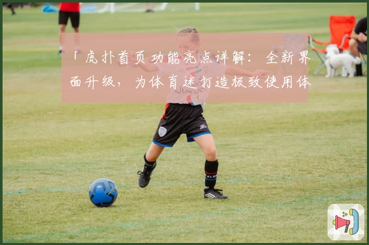 「虎扑首页功能亮点详解：全新界面升级，为体育迷打造极致使用体验」