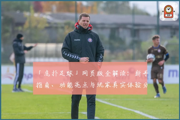 「虎扑足球」网页版全解读：新手指南、功能亮点与玩家真实体验分享