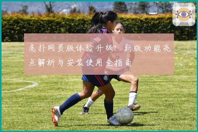 虎扑网页版体验升级:新版功能亮点解析与安装使用全指南
