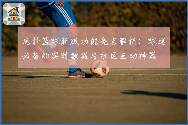 虎扑篮球新版功能亮点解析：球迷必备的实时数据与社区互动神器