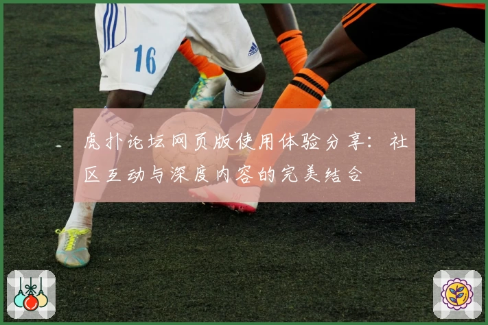 虎扑论坛网页版使用体验分享:社区互动与深度内容的完美结合