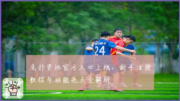 虎扑资讯官方入口上线,新手注册教程与功能亮点全解析