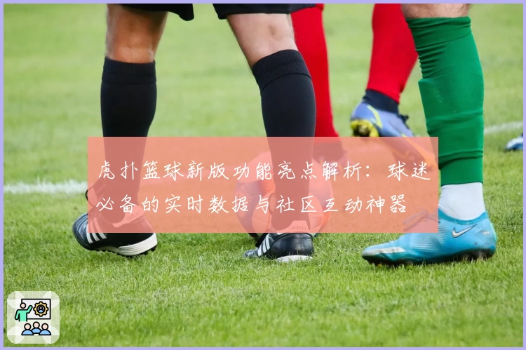 虎扑篮球新版功能亮点解析：球迷必备的实时数据与社区互动神器