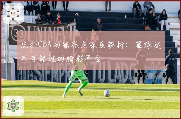 虎扑CBA功能亮点深度解析：篮球迷不可错过的精彩平台