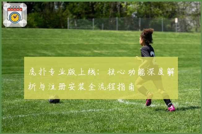 虎扑专业版上线:核心功能深度解析与注册安装全流程指南