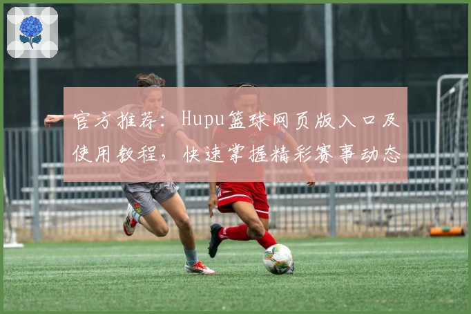 官方推荐：Hupu篮球网页版入口及使用教程，快速掌握精彩赛事动态