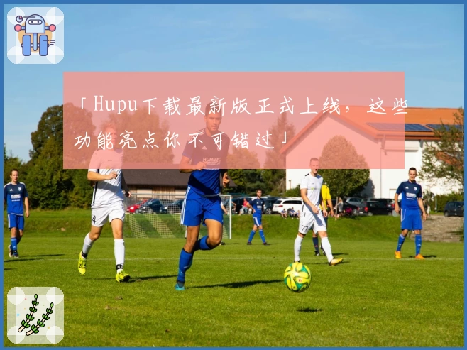 「Hupu下载最新版正式上线，这些功能亮点你不可错过」