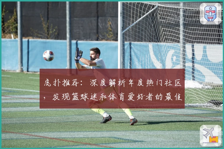 虎扑推荐：深度解析年度热门社区，发现篮球迷和体育爱好者的最佳交流平台