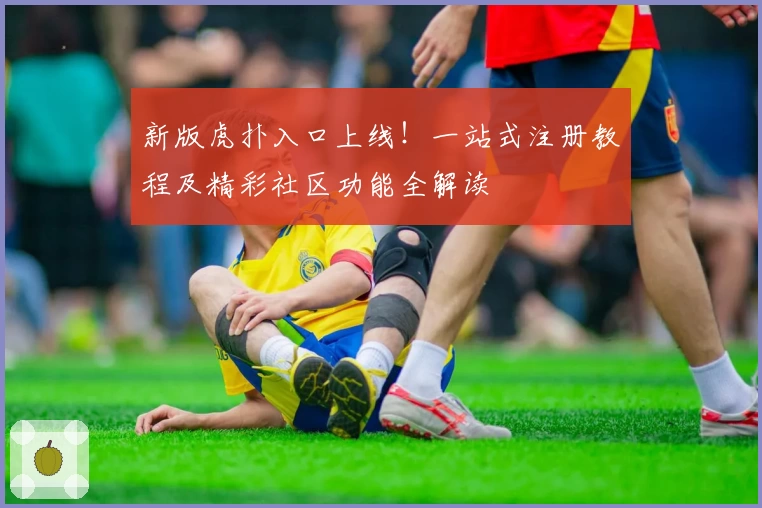 新版虎扑入口上线！一站式注册教程及精彩社区功能全解读