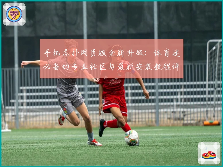 手机虎扑网页版全新升级:体育迷必备的专业社区与最新安装教程详解