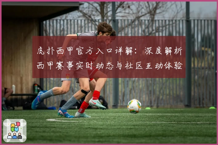 虎扑西甲官方入口详解：深度解析西甲赛事实时动态与社区互动体验