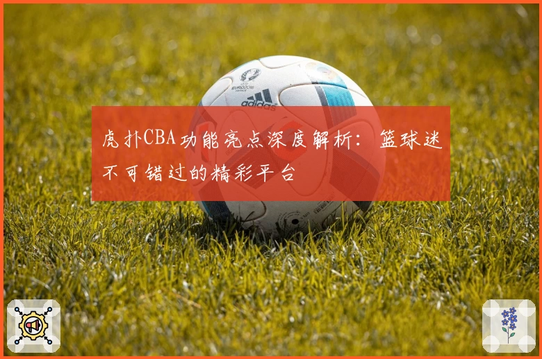 虎扑CBA功能亮点深度解析：篮球迷不可错过的精彩平台