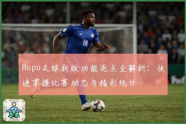 Hupu足球新版功能亮点全解析：快速掌握比赛动态与精彩统计
