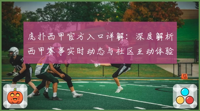 虎扑西甲官方入口详解:深度解析西甲赛事实时动态与社区互动体验