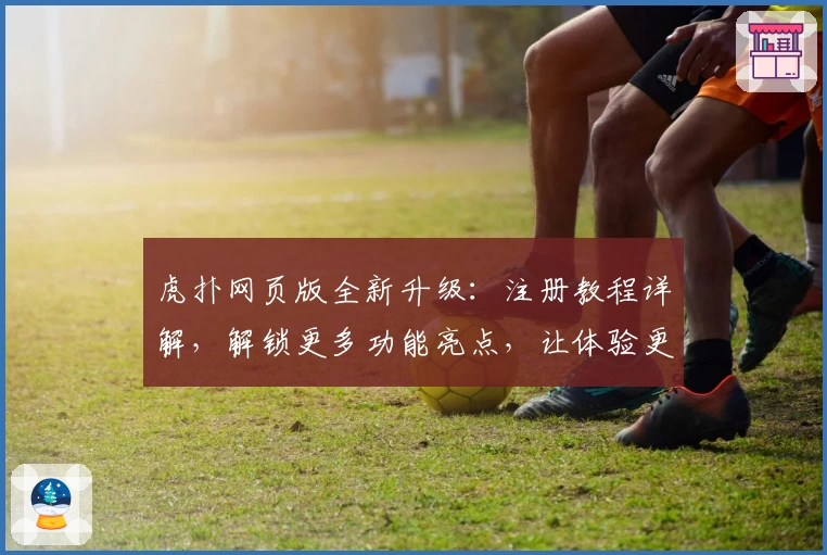 虎扑网页版全新升级：注册教程详解，解锁更多功能亮点，让体验更出色