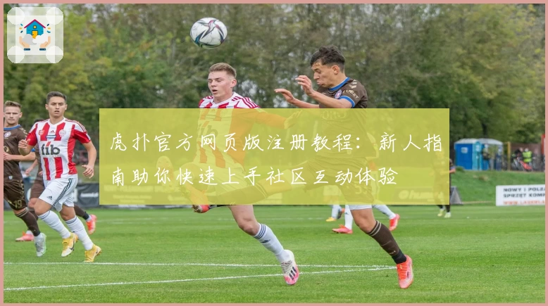 虎扑官方网页版注册教程：新人指南助你快速上手社区互动体验